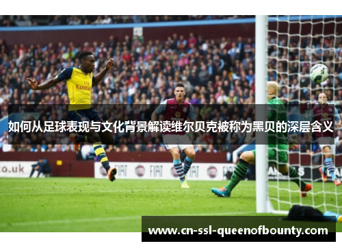 如何从足球表现与文化背景解读维尔贝克被称为黑贝的深层含义