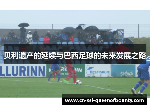 贝利遗产的延续与巴西足球的未来发展之路 贝利遗产的延续与巴西足球的未来发展之路