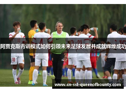 阿贾克斯青训模式如何引领未来足球发展并成就辉煌成功 阿贾克斯青训模式如何引领未来足球发展并成就辉煌成功