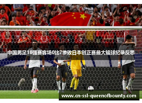 中国男足18强赛客场0比7惨败日本创正赛最大输球纪录反思
