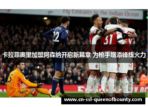 卡拉菲奥里加盟阿森纳开启新篇章 为枪手增添锋线火力 卡拉菲奥里加盟阿森纳开启新篇章 为枪手增添锋线火力