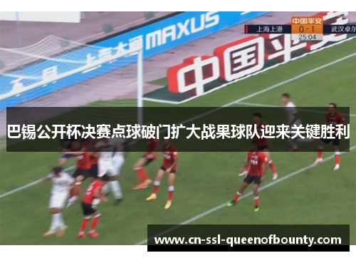 巴锡公开杯决赛点球破门扩大战果球队迎来关键胜利