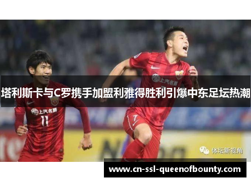 塔利斯卡与C罗携手加盟利雅得胜利引爆中东足坛热潮